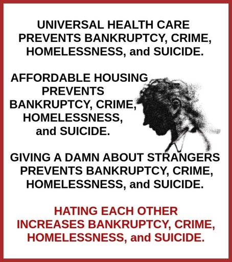 UNIVERSAL HEALTH CARE PREVENTS BANKRUPTCY, CRIME, HOMELESSNESS, and SUICIDE.  AFFORDABLE HOUSING PREVENTS BANKRUPTCY, CRIME, HOMELESSNESS, and SUICIDE.  GIVING A DAMN ABOUT STRANGERS PREVENTS BANKRUPTCY, CRIME, HOMELESSNESS, and SUICIDE.  HATING EACH OTHER INCREASES BANKRUPTCY, CRIME, HOMELESSNESS, and SUICIDE.